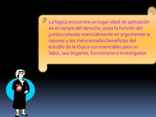 La lógica encuentra un lugar ideal de aplicación en el campo del derecho, pues la función del jurista consiste esencialmente en argumentar o razonar y los mencionados beneficios del estudio de la lógica son esenciales para su labor, sea litigante, funcionario o investigador.  