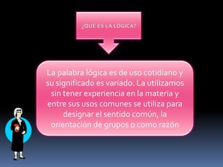 ¿QUÉ ES LA LÓGICA?La palabra lógica es de uso cotidiano y su significado es variado. La utilizamos sin tener experiencia en la materia y entre sus usos comunes se utiliza para designar el sentido común, la orientación de grupos o como razón