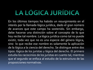 LA LÓGICA JURÍDICAEn los últimos tiempos ha habido un resurgimiento en el interés por la llamada lógica jurídica, dado el gran número de avances que este campo ha sostenido. Sin embargo, debe hacerse una distinción sobre el concepto de lo que hoy recibe tal nombre. La lógica jurídica como tal no puede existir, toda vez que no es una especie del género lógica, sino  lo que recibe ese nombre es solamente la aplicación de la lógica a la ciencia del derecho. Se distingue entre dos tipos: lógica de los juristas y lógica del derecho. El primero estudia los raciocinios de los juristas en cuanto tal, mientras que el segundo se enfoca al estudio de la estructura de las proposiciones normativas. 