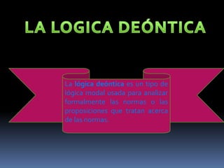 LA LOGICA DEÓNTICALa lógica deóntica es un tipo de lógica modal usada para analizar formalmente las normas o las proposiciones que tratan acerca de las normas.