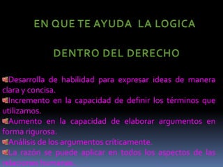 EN QUE TE AYUDA  LA LOGICA DENTRO DEL DERECHO Desarrolla de habilidad para expresar ideas de manera clara y concisa.Incremento en la capacidad de definir los términos que utilizamos.Aumento en la capacidad de elaborar argumentos en forma rigurosa.Análisis de los argumentos críticamente.La razón se puede aplicar en todos los aspectos de las  relaciones humanas.