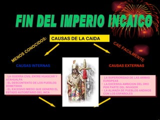 CAUSAS DE LA CAIDA  CAUSAS EXTERNAS LA SUPERIORIDAD DE LAS ARMAS EUROPEAS LA EXCESIVA AMBICION DEL ORO POR PARTE DEL INVASOR LA ALIANZA DE PUEBLOS ANDINOS CON LOS ESPAÑOLES MENOS CONOCIDOS: CAUSAS INTERNAS CAE FACILMENTE -  LA GUERRA CIVIL ENTRE HUASCAR Y ATAHUALPA EL DESCONTENTO DE LOS PUEBLOS SOMETIDOS EL EXCESIVO MIEDO QUE GENERO EL ESTADO AUTORITARIO DEL INCA FIN DEL IMPERIO INCAICO  