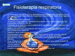Fisioterapia respiratoria
La fisioterapia respiratoria es una especialidad de la fisioterapia y se define como el
arte y la ciencia del tratamiento de la patología respiratoria por medio de los agentes
físicos.
Tipos de diagnósticos médicos:
Anamnesis o interrogatorio: valoración de la disnea, dolor, expectoraciones y sus
propiedades reológicas, tos, etc.
Valoración de la dinámica y de la estática de la caja torácica, visual y manual y del
modo y ritmo respiratorio.
Realiza una exhaustiva auscultación del enfermo y de sus ruidos respiratorios, clave
para el diagnóstico funcional.
Valoración de la musculatura respiratoria.
Procedimientos especiales de valoración: espirometría simple y forzada, para la
determinación de parámetros ventila torios básicos y el diseño de curvas
flujo/volumen y volumen/tiempo imprescindibles para completar la historia clínica del
enfermo.
Si es necesario, se realiza una valoración pulsioximétrica, para valorar el grado de
saturación de oxígeno en sangre.
Test de esfuerzo, o de marcha: informan de la adaptación fisiológica del organismo
ante el incremento de la carga muscular externa.
Pruebas complementarias: gasometría arterial, radiografías, etc.
 