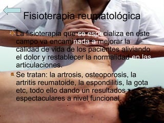 Fisioterapia reumatológica
La fisioterapia que se especializa en este
campo va encaminada a mejorar la
calidad de vida de los pacientes aliviando
el dolor y restablecer la normalidad en las
articulaciones.
Se tratan: la artrosis, osteoporosis, la
artritis reumatoide, la espondilitis, la gota
etc, todo ello dando un resultados
espectaculares a nivel funcional.
 