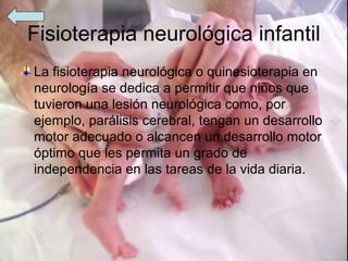 Fisioterapia neurológica infantil
La fisioterapia neurológica o quinesioterapia en
neurología se dedica a permitir que niños que
tuvieron una lesión neurológica como, por
ejemplo, parálisis cerebral, tengan un desarrollo
motor adecuado o alcancen un desarrollo motor
óptimo que les permita un grado de
independencia en las tareas de la vida diaria.
 
