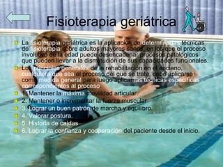 Fisioterapia geriátrica
La fisioterapia geriátrica es la aplicación de determinadas técnicas
de fisioterapia sobre adultos mayores sanos, en los que el proceso
involutivo de la edad puede desencadenar procesos patológicos
que pueden llevar a la disminución de sus capacidades funcionales.
Los principios generales de la rehabilitación en el anciano,
cualquiera que sea el proceso del que se trate, debe aplicarse
como medida general para luego aplicar las técnicas específicas
correspondientes al proceso.
1. Mantener la máxima movilidad articular.
2. Mantener o incrementar la fuerza muscular
3. Lograr un buen patrón de marcha y equilibro.
4. Valorar postura.
5. Historia de caídas
6. Lograr la confianza y cooperación del paciente desde el inicio.
 