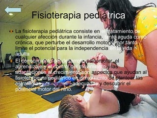 Fisioterapia pediátrica
La fisioterapia pediátrica consiste en el tratamiento de
cualquier afección durante la infancia, tanto aguda como
crónica, que perturbe el desarrollo motor y, por tanto,
limite el potencial para la independencia en la vida
adulta
El conocimiento del desarrollo psicomotor, el
aprendizaje y el control del movimiento y las
adaptaciones al crecimiento son aspectos que ayudan al
fisioterapeuta pediátrico en el momento de plantear las
estrategias terapéuticas adecuadas y descubrir el
potencial motor del niño.
 