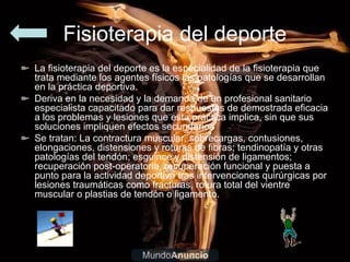 Fisioterapia del deporte
La fisioterapia del deporte es la especialidad de la fisioterapia que
trata mediante los agentes físicos las patologías que se desarrollan
en la práctica deportiva.
Deriva en la necesidad y la demanda de un profesional sanitario
especialista capacitado para dar respuestas de demostrada eficacia
a los problemas y lesiones que esta práctica implica, sin que sus
soluciones impliquen efectos secundarios
Se tratan: La contractura muscular, sobrecargas, contusiones,
elongaciones, distensiones y roturas de fibras; tendinopatía y otras
patologías del tendón; esguince y distensión de ligamentos;
recuperación post-operatoria, recuperación funcional y puesta a
punto para la actividad deportiva tras intervenciones quirúrgicas por
lesiones traumáticas como fracturas, rotura total del vientre
muscular o plastias de tendón o ligamento.
 