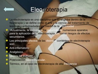 Electroterapia
La electroterapia es una disciplina que se engloba dentro de la
fisioterapia y se define como el arte y la ciencia del tratamiento de
lesiones y enfermedades por medio de la electricidad.
 Actualmente, la tecnología ha desarrollado numerosos aparatos
para la aplicación de la electroterapia sin correr riesgos de efectos
secundarios.
Los principales efectos de las distintas corrientes de electroterapia
son:
Anti-inflamatorio.
Analgésico.
Mejora del trofismo.
Potenciación neuro-muscular.
Térmico, en el caso de electroterapia de alta frecuencia.
 