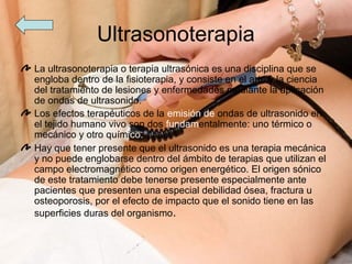 Ultrasonoterapia
La ultrasonoterapia o terapia ultrasónica es una disciplina que se
engloba dentro de la fisioterapia, y consiste en el arte y la ciencia
del tratamiento de lesiones y enfermedades mediante la aplicación
de ondas de ultrasonido.
Los efectos terapéuticos de la emisión de ondas de ultrasonido en
el tejido humano vivo son dos fundamentalmente: uno térmico o
mecánico y otro químico.
Hay que tener presente que el ultrasonido es una terapia mecánica
y no puede englobarse dentro del ámbito de terapias que utilizan el
campo electromagnético como origen energético. El origen sónico
de este tratamiento debe tenerse presente especialmente ante
pacientes que presenten una especial debilidad ósea, fractura u
osteoporosis, por el efecto de impacto que el sonido tiene en las
superficies duras del organismo.
 