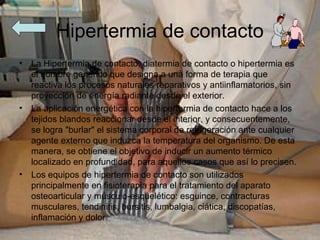Hipertermia de contacto
•   La Hipertermia de contacto, diatermia de contacto o hipertermia es
    el nombre genérico que designa a una forma de terapia que
    reactiva los procesos naturales reparativos y antiinflamatorios, sin
    proyección de energía radiante desde el exterior.
•   La aplicación energética con la hipertermia de contacto hace a los
    tejidos blandos reaccionar desde el interior, y consecuentemente,
    se logra "burlar" el sistema corporal de refrigeración ante cualquier
    agente externo que induzca la temperatura del organismo. De esta
    manera, se obtiene el objetivo de inducir un aumento térmico
    localizado en profundidad, para aquellos casos que así lo precisen.
•   Los equipos de hipertermia de contacto son utilizados
    principalmente en fisioterapia para el tratamiento del aparato
    osteoarticular y músculo-esquelético: esguince, contracturas
    musculares, tendinitis, bursitis, lumbalgia, ciática, discopatías,
    inflamación y dolor.
 