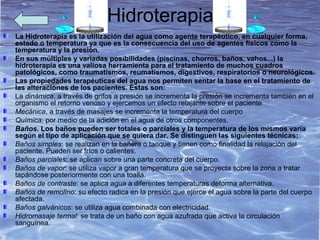 Hidroterapia
La Hidroterapia es la utilización del agua como agente terapéutico, en cualquier forma,
estado o temperatura ya que es la consecuencia del uso de agentes físicos como la
temperatura y la presión.
En sus múltiples y variadas posibilidades (piscinas, chorros, baños, vahos...) la
hidroterapia es una valiosa herramienta para el tratamiento de muchos cuadros
patológicos, como traumatismos, reumatismos, digestivos, respiratorios o neurológicos.
Las propiedades terapéuticas del agua nos permiten sentar la base en el tratamiento de
las alteraciones de los pacientes. Éstas son:
La dinámica, a través de grifos a presión se incrementa la presión se incrementa también en el
organismo el retorno venoso y ejercemos un efecto relajante sobre el paciente
Mecánica, a través de masajes se incrementa la temperatura del cuerpo
Química, por medio de la adición en el agua de otros componentes.
Baños. Los baños pueden ser totales o parciales y la temperatura de los mismos varía
según el tipo de aplicación que se quiera dar. Se distinguen las siguientes técnicas:
Baños simples: se realizan en la bañera o tanque y tienen como finalidad la relajación del
paciente. Pueden ser fríos o calientes.
Baños parciales: se aplican sobre una parte concreta del cuerpo.
Baños de vapor: se utiliza vapor a gran temperatura que se proyecta sobre la zona a tratar
tapándose posteriormente con una toalla.
Baños de contraste: se aplica agua a diferentes temperaturas deforma alternativa.
Baños de remolino: su efecto radica en la presión que ejerce el agua sobre la parte del cuerpo
afectada.
Baños galvánicos: se utiliza agua combinada con electricidad.
Hidromasaje termal: se trata de un baño con agua azufrada que activa la circulación
sanguínea.
 