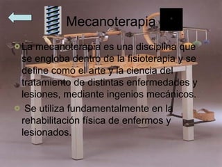 Mecanoterapia
La mecanoterapia es una disciplina que
se engloba dentro de la fisioterapia y se
define como el arte y la ciencia del
tratamiento de distintas enfermedades y
lesiones, mediante ingenios mecánicos.
 Se utiliza fundamentalmente en la
rehabilitación física de enfermos y
lesionados.
 