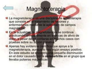 Magnetoterapia
La magnetoterapia es una disciplina de la fisioterapia
que consiste en el tratamiento de lesiones y
enfermedades mediante la aplicación de campos
magnéticos.
En la actualidad, la magnetoterapia se continúa
practicando, principalmente en técnicas de alivio de
dolor, a pesar de no contarse en muchos casos con
pruebas sobre su acción paliativa.
Apenas hay evidencia científica que apoye a la
magnetoterapia, aunque si hay algún ensayo positivo.
En este estudio se encontró una pequeña disminución
en el dolor causado por la osteoartritis en el grupo que
llevaba pulseras magnéticas.
 