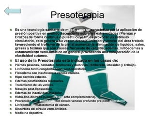 Presoterapia
Es una tecnología sanitaria de masaje, que se caracteriza por la aplicación de
presión positiva en sentido ascendente sobre las extremidades (Piernas y
Brazos) de forma continua o pulsátil cuyo fin es provocar un estimulo
circulatorio, esto genera a su vez un drenaje linfático y venoso del área tratada
favoreciendo el trofismo de la piel al aumentar la eliminación de líquidos, sales,
grasas y toxinas que son causas frecuente de celulitis, edemas, linfoedemas y
estancamiento veno-linfático en general provocando una recuperación de la
elasticidad cutánea.
El uso de la Presoterapia está indicado en los casos de:
Piernas pesadas, cansadas, hinchadas y doloridas. (Embarazo, Obesidad y Trabajo).
Linfodema tanto congénito como post-operatorio.
Flebedema con insuficiencia venosa crónica.
Hipo dermitis rebelde.
Edemas postflebiticos residuales.
Tratamiento de las varices.
Masajes post-liposucción.
Edemas de inactividad muscular.
Hidro-lino-distrofia.(Como tratamiento complementario).
Prevención de la trombosis del círculo venoso profundo pre-post-operatorio.
Linfodema de mastectomía de cáncer.
Disturbios del círculo veno-linfático.
Medicina deportiva.
 