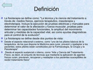 Definición
La fisioterapia se define como: "La técnica y la ciencia del tratamiento a
través de: medios físicos, ejercicio terapéutico, masoterapia y
electroterapia. Incluye la ejecución de pruebas eléctricas y manuales para
determinar el valor de la afectación y fuerza muscular, pruebas para
determinar las capacidades funcionales, la amplitud del movimiento
articular y medidas de la capacidad vital, así como ayudas diagnósticas
para el control de la evolución".
La fisioterapia se define desde dos puntos de vista:
Desde el aspecto relacional o externo, como “uno de los pilares básicos de la
terapéutica, de los que dispone la Medicina para curar, prevenir y readaptar a los
pacientes; estos pilares están constituidos por la Farmacología, la Cirugía y la
Psicoterapia”
 Desde el aspecto sustancial o interno, como “Arte y Ciencia del Tratamiento
Físico, es decir, el conjunto de técnicas que mediante la aplicación de agentes
físicos curan, previenen, recuperan y readaptan a los pacientes susceptibles de
recibir tratamiento físico”
 