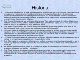 Historia
La historia de la Fisioterapia se debe entender desde el conjunto de actuaciones, métodos y técnicas que de
forma personal o colectiva se han basado en el empleo de los agentes físicos dentro de situaciones
histórico-sociales diferentes con el fin de promover la salud. Así, desde el hombre primitivo, encontramos
referencias a tratamientos naturales o basados en agentes físicos para combatir la enfermedad asociadas
en un principio a rituales mágico-religiosos.
En la Antigua Mesopotamia, una casta sacerdotal llamada “Asu” era la encargada de realizar el tratamiento
mediante agentes físicos y también mediante la fitoterapia. En el Antiguo Egipto, por su parte, esta función
recaía en la figura de los llamados “Sinu”, sanadores laicos.
En la América precolombina, los Aztecas desarrollaron métodos terapéuticos basados en el agua en sus
“baños de vapor” de la misma manera que los Mayas con sus “baños de sudor”
Hipócrates, padre de la Medicina Occidental, y que puede considerarse también como uno de los grandes
impulsores de la Terapéutica Física, alejándola de las prácticas religiosas y acercándola a posiciones más
experimentales. Su filosofía terapéutica era la de “ayudar a la naturaleza”, esto es, impulsar mediante
medios naturales, las fuerzas de autocuración del cuerpo.
La Civilización Romana desarrolló esta herencia terapéutica del mundo helénico. Así, el masaje era práctica
habitual en el Imperio y se realizaba antes y después de los baños.
En la Edad Media, la consolidación del cristianismo conlleva un abandono de la cultura de la salud, ya que el
hombre deja de preocuparse por las vicisitudes físico-terrenales y pone su mirada en el cultivo del espíritu y
el más allá.
 En el Renacimiento resurge el interés en Europa por el legado de los clásicos y las obras de los grandes
terapeutas del pasado son releídas y estudiadas.
En la Época Moderna, el progreso y desarrollo de la ciencia amplía en gran medida los horizontes de la
medicina. Se empiezan a realizar aplicaciones prácticas de los descubrimientos científicos en los
laboratorios de las Universidades, así como se amplían los conocimientos anatómicos, de fisiología y de
terapéutica.
 