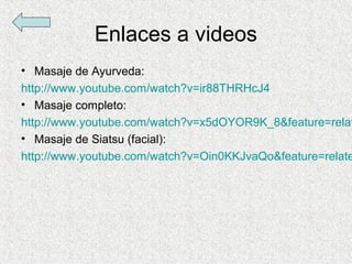Enlaces a videos
• Masaje de Ayurveda:
http://www.youtube.com/watch?v=ir88THRHcJ4
• Masaje completo:
http://www.youtube.com/watch?v=x5dOYOR9K_8&feature=relat
• Masaje de Siatsu (facial):
http://www.youtube.com/watch?v=Oin0KKJvaQo&feature=relate
 