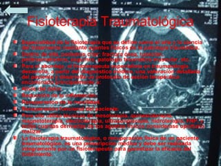 Fisioterapia Traumatológica
Especialidad de la fisioterapia que se define como el arte y la ciencia
del tratamiento mediante agentes físicos de la patología traumática.
Dentro de ella, podemos citar: fractura ósea, luxación,
politraumatismos, esguince, patología traumática muscular, etc.
Para el abordaje, el fisioterapeuta especialista en traumatología
desarrolla, a partir del diagnóstico médico, una valoración detallada
del paciente y desarrolla un protocolo de acción terapéutica
encaminado principalmente a:
Alivio del dolor.
Reducción de la inflamación.
Recuperación de la movilidad.
Recuperación funcional del paciente.
Para ello utiliza técnicas de mesoterapia, quinesioterapia,
magnetoterapia, electroterapia, ultrasonoterapia, hidroterapia, FNP, y
todas cuantas derivadas de los agentes físicos considerase oportuno
realizar.
La fisioterapia traumatológica, o recuperación física de un paciente
traumatológico, es una prescripción médica y debe ser realizada
íntegramente por un fisioterapeuta para garantizar la eficacia del
tratamiento.
 