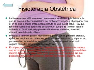 Fisioterapia Obstétrica
La fisioterapia obstétrica es esa parcela o especialidad de la fisioterapia
que se acerca al hecho obstétrico del embarazo, el parto y el posparto, con
el fin de que la mujer embarazada disfrute de una buena salud. Hay que
tener en cuenta que durante la gestación, el cuerpo de la mujer llega al
límite de su funcionalidad y puede sufrir dolores lumbares, dorsales,
alteraciones del suelo pélvico
Preparar a la mujer para el momento del parto, con la gimnasia prenatal,
ejercicios respiratorios, relajación, posturas en el embarazo y el parto, etc,
puede evitar ciertas disfunciones que en ocasiones provoca el parto
vaginal, como las lesiones del suelo pélvico.
En el posparto también juegan un papel importante, ayudan a la madre a
que se recupere, enseñándola las abdominales o ejercicios que se deben
realizar después de haber dado a luz, pues no serán igual que las que
pueda realizar cualquier persona, ejercitan los huesos, la pelvis, etc.
 