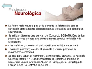 La fisioterapia neurológica es la parte de la fisioterapia que se
centra en el tratamiento de los pacientes afectados con patologías
neuronales.
Se utilizan técnicas que derivan del Concepto BOBATH. Dos de los
pilares básicos de este tipo de tratamiento son: La inhibición y la
facilitación:
- La inhibición, controlar aquellos patrones reflejos anormales.
- Facilitar, permitir y ayudar al paciente a utilizar patrones de
movimientos correctos.
Se usa para tratar: el Parkinson, la Hemiplejia, la Ataxia, la Parálisis
Cerebral Infantil “PCI”, la Hidrocefalia, la Esclerosis Múltiple, la
Esclerosis Lateral Amitrófica “ELA”, la Paraplejia, la Tetraplejia, la
Espina Bífida, la Distrofia Muscular...
 
