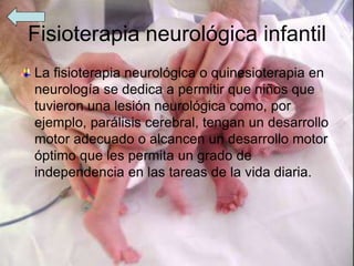 Fisioterapia neurológica infantil
La fisioterapia neurológica o quinesioterapia en
neurología se dedica a permitir que niños que
tuvieron una lesión neurológica como, por
ejemplo, parálisis cerebral, tengan un desarrollo
motor adecuado o alcancen un desarrollo motor
óptimo que les permita un grado de
independencia en las tareas de la vida diaria.
 