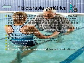 Fisioterapia geriátrica
La fisioterapia geriátrica es la aplicación de determinadas técnicas
de fisioterapia sobre adultos mayores sanos, en los que el proceso
involutivo de la edad puede desencadenar procesos patológicos
que pueden llevar a la disminución de sus capacidades funcionales.
Los principios generales de la rehabilitación en el anciano,
cualquiera que sea el proceso del que se trate, debe aplicarse como
medida general para luego aplicar las técnicas específicas
correspondientes al proceso.
1. Mantener la máxima movilidad articular.
2. Mantener o incrementar la fuerza muscular
3. Lograr un buen patrón de marcha y equilibro.
4. Valorar postura.
5. Historia de caídas
6. Lograr la confianza y cooperación del paciente desde el inicio.
 