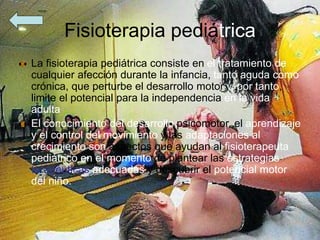 Fisioterapia pediátrica
La fisioterapia pediátrica consiste en el tratamiento de
cualquier afección durante la infancia, tanto aguda como
crónica, que perturbe el desarrollo motor y, por tanto,
limite el potencial para la independencia en la vida
adulta
El conocimiento del desarrollo psicomotor, el aprendizaje
y el control del movimiento y las adaptaciones al
crecimiento son aspectos que ayudan al fisioterapeuta
pediátrico en el momento de plantear las estrategias
terapéuticas adecuadas y descubrir el potencial motor
del niño.
 