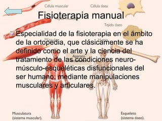 Fisioterapia manual
Especialidad de la fisioterapia en el ámbito
de la ortopedia, que clásicamente se ha
definido como el arte y la ciencia del
tratamiento de las condiciones neuro-
músculo-esqueléticas disfuncionales del
ser humano, mediante manipulaciones
musculares y articulares.
 