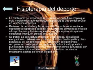 Fisioterapia del deporte
La fisioterapia del deporte es la especialidad de la fisioterapia que
trata mediante los agentes físicos las patologías que se desarrollan
en la práctica deportiva.
Deriva en la necesidad y la demanda de un profesional sanitario
especialista capacitado para dar respuestas de demostrada eficacia
a los problemas y lesiones que esta práctica implica, sin que sus
soluciones impliquen efectos secundarios
Se tratan: La contractura muscular, sobrecargas, contusiones,
elongaciones, distensiones y roturas de fibras; tendinopatía y otras
patologías del tendón; esguince y distensión de ligamentos;
recuperación post-operatoria, recuperación funcional y puesta a
punto para la actividad deportiva tras intervenciones quirúrgicas por
lesiones traumáticas como fracturas, rotura total del vientre
muscular o plastias de tendón o ligamento.
 