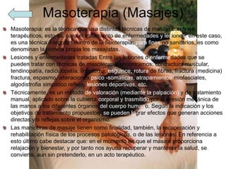 Masoterapia (Masajes)
Masoterapia: es la técnica que usa distintas técnicas de masaje con fines
terapéuticos, esto es, para el tratamiento de enfermedades y lesiones: en este caso,
es una técnica integrada dentro de la fisioterapia; para fines no sanitarios, es como
denominan la técnica propia los masajistas.
Lesiones y enfermedades tratadas Entre las lesiones o enfermedades que se
pueden tratar con técnicas de masoterapia encontramos: contractura muscular,
tendinopatía, radiculopatía, linfedema, esguince, rotura de fibras, fractura (medicina)
fractura, espasmo, alteraciones psico -somáticas, atrapamientos miofasciales,
algodistrofia simpático refleja, lesiones deportivas, etc.
Técnicamente, es un método de valoración (mediante la palpación) y de tratamiento
manual, aplicado sobre la cubierta corporal y trasmitido por la presión mecánica de
las manos a los diferentes órganos del cuerpo humano. Según la indicación y los
objetivos de tratamiento propuestos, se pueden lograr efectos que generan acciones
directas y/o reflejas sobre el organismo.
Las maniobras de masaje tienen como finalidad, también, la recuperación y
rehabilitación física de los procesos patológicos, o de las lesiones. En referencia a
esto último cabe destacar que: en el momento en que el masaje proporciona
relajación y bienestar, y por tanto nos ayuda recuperar y mantener la salud, se
convierte, aun sin pretenderlo, en un acto terapéutico.
 
