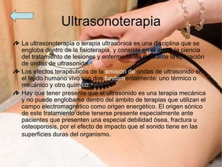 Ultrasonoterapia
La ultrasonoterapia o terapia ultrasónica es una disciplina que se
engloba dentro de la fisioterapia, y consiste en el arte y la ciencia
del tratamiento de lesiones y enfermedades mediante la aplicación
de ondas de ultrasonido.
Los efectos terapéuticos de la emisión de ondas de ultrasonido en
el tejido humano vivo son dos fundamentalmente: uno térmico o
mecánico y otro químico.
Hay que tener presente que el ultrasonido es una terapia mecánica
y no puede englobarse dentro del ámbito de terapias que utilizan el
campo electromagnético como origen energético. El origen sónico
de este tratamiento debe tenerse presente especialmente ante
pacientes que presenten una especial debilidad ósea, fractura u
osteoporosis, por el efecto de impacto que el sonido tiene en las
superficies duras del organismo.
 