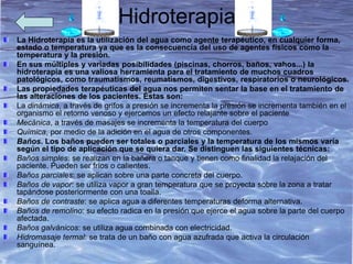 Hidroterapia
La Hidroterapia es la utilización del agua como agente terapéutico, en cualquier forma,
estado o temperatura ya que es la consecuencia del uso de agentes físicos como la
temperatura y la presión.
En sus múltiples y variadas posibilidades (piscinas, chorros, baños, vahos...) la
hidroterapia es una valiosa herramienta para el tratamiento de muchos cuadros
patológicos, como traumatismos, reumatismos, digestivos, respiratorios o neurológicos.
Las propiedades terapéuticas del agua nos permiten sentar la base en el tratamiento de
las alteraciones de los pacientes. Éstas son:
La dinámica, a través de grifos a presión se incrementa la presión se incrementa también en el
organismo el retorno venoso y ejercemos un efecto relajante sobre el paciente
Mecánica, a través de masajes se incrementa la temperatura del cuerpo
Química, por medio de la adición en el agua de otros componentes.
Baños. Los baños pueden ser totales o parciales y la temperatura de los mismos varía
según el tipo de aplicación que se quiera dar. Se distinguen las siguientes técnicas:
Baños simples: se realizan en la bañera o tanque y tienen como finalidad la relajación del
paciente. Pueden ser fríos o calientes.
Baños parciales: se aplican sobre una parte concreta del cuerpo.
Baños de vapor: se utiliza vapor a gran temperatura que se proyecta sobre la zona a tratar
tapándose posteriormente con una toalla.
Baños de contraste: se aplica agua a diferentes temperaturas deforma alternativa.
Baños de remolino: su efecto radica en la presión que ejerce el agua sobre la parte del cuerpo
afectada.
Baños galvánicos: se utiliza agua combinada con electricidad.
Hidromasaje termal: se trata de un baño con agua azufrada que activa la circulación
sanguínea.
 
