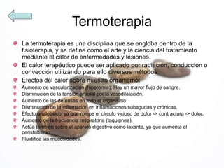 Termoterapia
La termoterapia es una disciplina que se engloba dentro de la
fisioterapia, y se define como el arte y la ciencia del tratamiento
mediante el calor de enfermedades y lesiones.
El calor terapéutico puede ser aplicado por radiación, conducción o
convección utilizando para ello diversos métodos.
Efectos del calor sobre nuestro organismo:
Aumento de vascularización (hiperemia): Hay un mayor flujo de sangre.
Disminución de la tensión arterial por la vasodilatación.
Aumento de las defensas en todo el organismo.
Disminución de la inflamación en inflamaciones subagudas y crónicas.
Efecto analgésico, ya que rompe el círculo vicioso de dolor -> contractura -> dolor.
Aumento de la frecuencia respiratoria (taquipnea).
Actúa también sobre el aparato digestivo como laxante, ya que aumenta el
peristaltismo.
Fluidifica las mucosidades.
 
