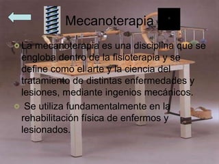 Mecanoterapia
La mecanoterapia es una disciplina que se
engloba dentro de la fisioterapia y se
define como el arte y la ciencia del
tratamiento de distintas enfermedades y
lesiones, mediante ingenios mecánicos.
Se utiliza fundamentalmente en la
rehabilitación física de enfermos y
lesionados.
 