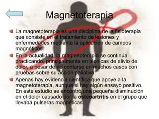 Magnetoterapia
La magnetoterapia es una disciplina de la fisioterapia
que consiste en el tratamiento de lesiones y
enfermedades mediante la aplicación de campos
magnéticos.
En la actualidad, la magnetoterapia se continúa
practicando, principalmente en técnicas de alivio de
dolor, a pesar de no contarse en muchos casos con
pruebas sobre su acción paliativa.
Apenas hay evidencia científica que apoye a la
magnetoterapia, aunque si hay algún ensayo positivo.
En este estudio se encontró una pequeña disminución
en el dolor causado por la osteoartritis en el grupo que
llevaba pulseras magnéticas.
 