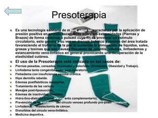 Presoterapia
Es una tecnología sanitaria de masaje, que se caracteriza por la aplicación de
presión positiva en sentido ascendente sobre las extremidades (Piernas y
Brazos) de forma continua o pulsátil cuyo fin es provocar un estimulo
circulatorio, esto genera a su vez un drenaje linfático y venoso del área tratada
favoreciendo el trofismo de la piel al aumentar la eliminación de líquidos, sales,
grasas y toxinas que son causas frecuente de celulitis, edemas, linfoedemas y
estancamiento veno-linfático en general provocando una recuperación de la
elasticidad cutánea.
El uso de la Presoterapia está indicado en los casos de:
Piernas pesadas, cansadas, hinchadas y doloridas. (Embarazo, Obesidad y Trabajo).
Linfodema tanto congénito como post-operatorio.
Flebedema con insuficiencia venosa crónica.
Hipo dermitis rebelde.
Edemas postflebiticos residuales.
Tratamiento de las varices.
Masajes post-liposucción.
Edemas de inactividad muscular.
Hidro-lino-distrofia.(Como tratamiento complementario).
Prevención de la trombosis del círculo venoso profundo pre-post-operatorio.
Linfodema de mastectomía de cáncer.
Disturbios del círculo veno-linfático.
Medicina deportiva.
 