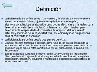 Definición
La fisioterapia se define como: "La técnica y la ciencia del tratamiento a
través de: medios físicos, ejercicio terapéutico, masoterapia y
electroterapia. Incluye la ejecución de pruebas eléctricas y manuales para
determinar el valor de la afectación y fuerza muscular, pruebas para
determinar las capacidades funcionales, la amplitud del movimiento
articular y medidas de la capacidad vital, así como ayudas diagnósticas
para el control de la evolución".
La fisioterapia se define desde dos puntos de vista:
Desde el aspecto relacional o externo, como “uno de los pilares básicos de la
terapéutica, de los que dispone la Medicina para curar, prevenir y readaptar a los
pacientes; estos pilares están constituidos por la Farmacología, la Cirugía y la
Psicoterapia”
Desde el aspecto sustancial o interno, como “Arte y Ciencia del Tratamiento
Físico, es decir, el conjunto de técnicas que mediante la aplicación de agentes
físicos curan, previenen, recuperan y readaptan a los pacientes susceptibles de
recibir tratamiento físico”
 