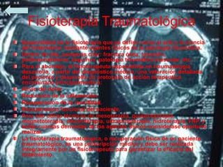 Fisioterapia Traumatológica
Especialidad de la fisioterapia que se define como el arte y la ciencia
del tratamiento mediante agentes físicos de la patología traumática.
Dentro de ella, podemos citar: fractura ósea, luxación,
politraumatismos, esguince, patología traumática muscular, etc.
Para el abordaje, el fisioterapeuta especialista en traumatología
desarrolla, a partir del diagnóstico médico, una valoración detallada
del paciente y desarrolla un protocolo de acción terapéutica
encaminado principalmente a:
Alivio del dolor.
Reducción de la inflamación.
Recuperación de la movilidad.
Recuperación funcional del paciente.
Para ello utiliza técnicas de mesoterapia, quinesioterapia,
magnetoterapia, electroterapia, ultrasonoterapia, hidroterapia, FNP, y
todas cuantas derivadas de los agentes físicos considerase oportuno
realizar.
La fisioterapia traumatológica, o recuperación física de un paciente
traumatológico, es una prescripción médica y debe ser realizada
íntegramente por un fisioterapeuta para garantizar la eficacia del
tratamiento.
 