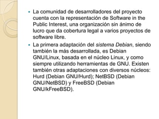 La comunidad de desarrolladores del proyecto cuenta con la representación de Software in the Public Interest, una organización sin ánimo de lucro que da cobertura legal a varios proyectos de software libre.La primera adaptación del sistema Debian, siendo también la más desarrollada, es Debian GNU/Linux, basada en el núcleo Linux, y como siempre utilizando herramientas de GNU. Existen también otras adaptaciones con diversos núcleos: Hurd (Debian GNU/Hurd); NetBSD (Debian GNU/NetBSD) y FreeBSD (Debian GNU/kFreeBSD).