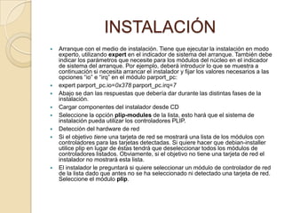             INSTALACIÓNArranque con el medio de instalación. Tiene que ejecutar la instalación en modo experto, utilizando expert en el indicador de sistema del arranque. También debe indicar los parámetros que necesite para los módulos del núcleo en el indicador de sistema del arranque. Por ejemplo, deberá introducir lo que se muestra a continuación si necesita arrancar el instalador y fijar los valores necesarios a las opciones “io” e “irq” en el módulo parport_pc: expert parport_pc.io=0x378 parport_pc.irq=7Abajo se dan las respuestas que debería dar durante las distintas fases de la instalación. Cargar componentes del instalador desde CD Seleccione la opción plip-modules de la lista, esto hará que el sistema de instalación pueda utilizar los controladores PLIP. Detección del hardware de red Si el objetivo tiene una tarjeta de red se mostrará una lista de los módulos con controladores para las tarjetas detectadas. Si quiere hacer que debian-installer utilice plip en lugar de éstas tendrá que deseleccionar todos los módulos de controladores listados. Obviamente, si el objetivo no tiene una tarjeta de red el instalador no mostrará esta lista. El instalador le preguntará si quiere seleccionar un módulo de controlador de red de la lista dado que antes no se ha seleccionado ni detectado una tarjeta de red. Seleccione el módulo plip. 
