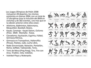 Los Juegos Olímpicos de Pekín 2008 incluyeron 28 deportes, los mismos existentes en Atenas 2004, con un total de 37 disciplinas (tras la inclusión del BMX en ciclismo) y de 302 eventos, uno más que en la edición anterior entre ellos estan:  Atletismo, Bádminton, Balonmano, Básquetbol, Baseball, Boxeo,  Kayak, Canotaje - Kayak Slalom, Ciclismo (Pista - BMX - Montaña - Ruta), Clavadizmo, Equitación, Esgrima, Fútbol, Gimnasia Rítmica,  Gimnasia en Trampolines, Halterofilia (Pesas), Hockey, Judo, Lucha Libre,  Nado Sincronizado, Natación, Pentatlón, Remo, Softbol, Taekwondo, Tenis, Tenis de Mesa (Ping Pong), Tiro, Tiro con Arco, Triatlón, Vela, Voleibol, Voleibol Playa y Waterpolo. 