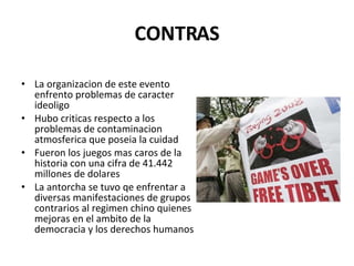 CONTRAS La organizacion de este evento enfrento problemas de caracter ideoligo Hubo criticas respecto a los problemas de contaminacion atmosferica que poseia la cuidad Fueron los juegos mas caros de la historia con una cifra de 41.442 millones de dolares La antorcha se tuvo qe enfrentar a diversas manifestaciones de grupos contrarios al regimen chino quienes mejoras en el ambito de la democracia y los derechos humanos 