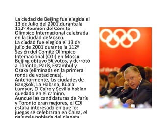 La ciudad de Beijing fue elegida el 13 de Julio del 2001,durante la 112º Reunión del Comité Olímpico Internacional celebrada en la ciudad deMoscú.  La ciudad fue elegida el 13 de julio de 2001 durante la 112º Sesión del Comité Olímpico Internacional (COI) en Moscú. Beijing obtuvo 56 votos, y derrotó a Toronto, París, Estambul y Osaka (eliminada en la primera ronda de votaciones). Anteriormente, las ciudades de Bangkok, La Habana, Kuala Lumpur, El Cairo y Sevilla habían quedado en el camino. Aunque las candidaturas de París y Toronto eran mejores, el COI estaba interesado en que los juegos se celebraran en China, el país más poblado del planeta. 