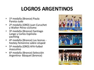 LOGROS ARGENTINOS 1º medalla (Bronce) Paula Pareto-Judo  2º medalla (ORO) Juan Curuchet y Walter Pérez-ciclismo 3º medalla (Bronce) Santiago Lange y Carlos Espínola- yachting  4º medalla (Bronce) Las leonas - hockey femenino sobre césped  5º medalla (ORO) AFA-futbol masculino  6º medalla (Bronce) Selección Argentina- Básquet (bronce)  