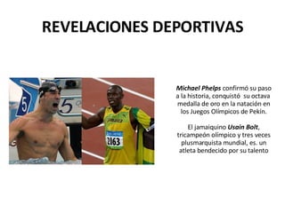 REVELACIONES DEPORTIVAS Michael Phelps  confirmó su paso a la historia, conquistó  su octava  medalla de oro en la natación en los Juegos Olímpicos de Pekín. El jamaiquino  Usain Bolt , tricampeón olímpico y tres veces plusmarquista mundial, es. un atleta bendecido por su talento 
