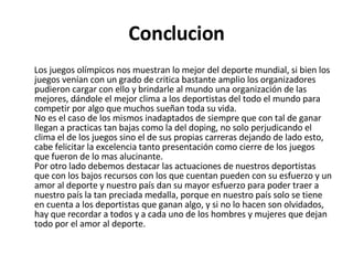 Conclucion Los juegos olímpicos nos muestran lo mejor del deporte mundial, si bien los juegos venían con un grado de critica bastante amplio los organizadores pudieron cargar con ello y brindarle al mundo una organización de las mejores, dándole el mejor clima a los deportistas del todo el mundo para competir por algo que muchos sueñan toda su vida. No es el caso de los mismos inadaptados de siempre que con tal de ganar llegan a practicas tan bajas como la del doping, no solo perjudicando el clima el de los juegos sino el de sus propias carreras dejando de lado esto, cabe felicitar la excelencia tanto presentación como cierre de los juegos que fueron de lo mas alucinante. Por otro lado debemos destacar las actuaciones de nuestros deportistas que con los bajos recursos con los que cuentan pueden con su esfuerzo y un amor al deporte y nuestro país dan su mayor esfuerzo para poder traer a nuestro país la tan preciada medalla, porque en nuestro país solo se tiene en cuenta a los deportistas que ganan algo, y si no lo hacen son olvidados, hay que recordar a todos y a cada uno de los hombres y mujeres que dejan todo por el amor al deporte. 