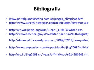 Bibliografia www.portalplanetasedna.com.ar/juegos_olimpicos.htm   http://www.juegos-olimpicos.com/olimpiadas/ceremonia-inaugural   http://es.wikipedia.org/wiki/Juegos_Ol%C3%ADmpicos   http://www.america.gov/st/washfile-spanish/2008/August/20080808141916bk0.5706293.htmlç   http://damepelota.wordpress.com/2008/07/25/por-quebeijing/   http://www.expansion.com/especiales/beijing2008/noticia06.html   http://sp.beijing2008.cn/news/official/noc/n214500243.shtml   