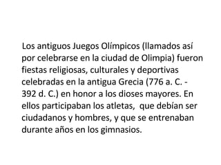 Los antiguos Juegos Olímpicos (llamados así por celebrarse en la ciudad de Olimpia) fueron fiestas religiosas, culturales y deportivas celebradas en la antigua Grecia (776 a. C. - 392 d. C.) en honor a los dioses mayores. En ellos participaban los atletas,  que debían ser ciudadanos y hombres, y que se entrenaban durante años en los gimnasios. 
