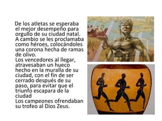 De los atletas se esperaba el mejor desempeño para orgullo de su ciudad natal. A cambio se les proclamaba como héroes, colocándoles una corona hecha de ramas de olivo. Los vencedores al llegar, atravesaban un hueco hecho en la muralla de su ciudad, con el fin de ser cerrado después de su paso, para evitar que el triunfo escapara de la ciudad  Los campeones ofrendaban su trofeo al Dios Zeus. 